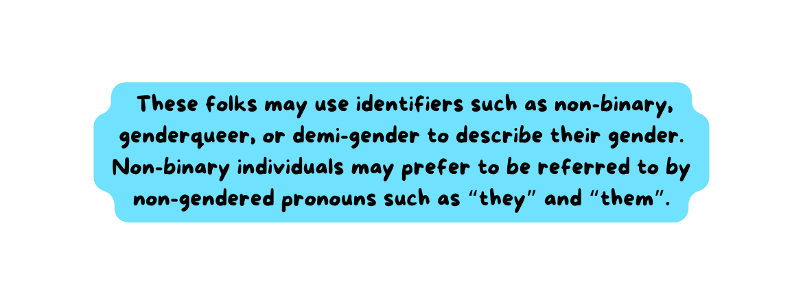 These folks may use identifiers such as non binary genderqueer or demi gender to describe their gender Non binary individuals may prefer to be referred to by non gendered pronouns such as they and them