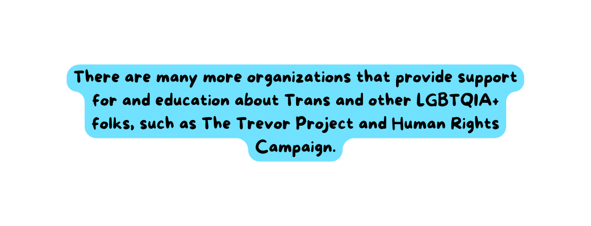 There are many more organizations that provide support for and education about Trans and other LGBTQIA folks such as The Trevor Project and Human Rights Campaign