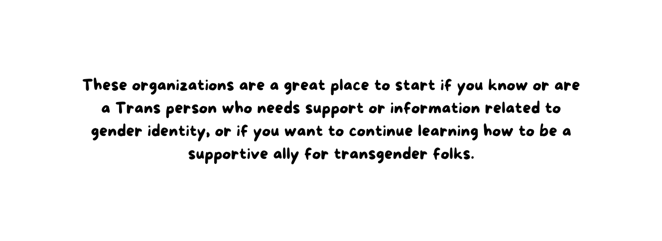 These organizations are a great place to start if you know or are a Trans person who needs support or information related to gender identity or if you want to continue learning how to be a supportive ally for transgender folks